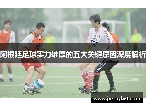 阿根廷足球实力雄厚的五大关键原因深度解析