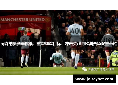 阿森纳新赛季挑战：重塑辉煌目标，冲击英超与欧洲赛场双重荣耀