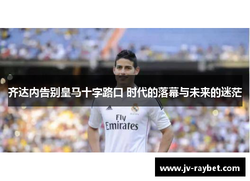 齐达内告别皇马十字路口 时代的落幕与未来的迷茫