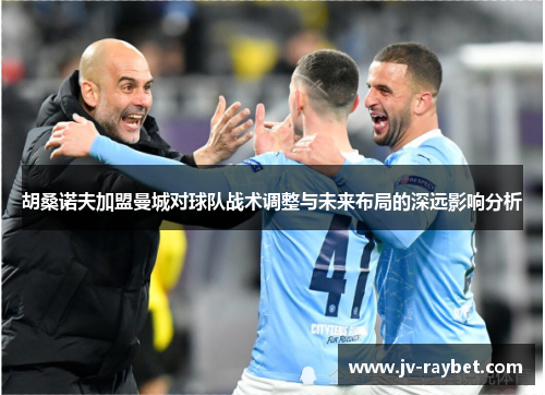 胡桑诺夫加盟曼城对球队战术调整与未来布局的深远影响分析