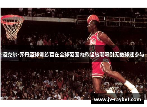 迈克尔·乔丹篮球训练营在全球范围内掀起热潮吸引无数球迷参与