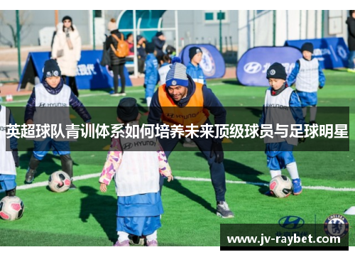 英超球队青训体系如何培养未来顶级球员与足球明星