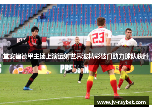 堂安律德甲主场上演远射世界波精彩破门助力球队获胜