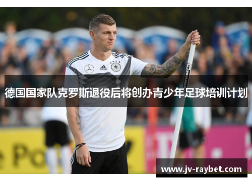德国国家队克罗斯退役后将创办青少年足球培训计划 德国国家队克罗斯退役后将创办青少年足球培训计划