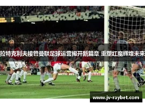 拉特克利夫接管曼联足球运营揭开新篇章 重塑红魔辉煌未来 拉特克利夫接管曼联足球运营揭开新篇章 重塑红魔辉煌未来