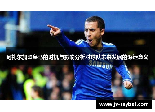 阿扎尔加盟皇马的时机与影响分析对球队未来发展的深远意义