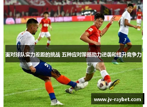 面对球队实力差距的挑战 五种应对策略助力逆袭和提升竞争力