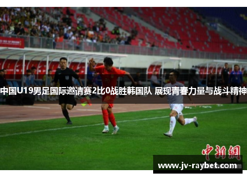 中国U19男足国际邀请赛2比0战胜韩国队 展现青春力量与战斗精神